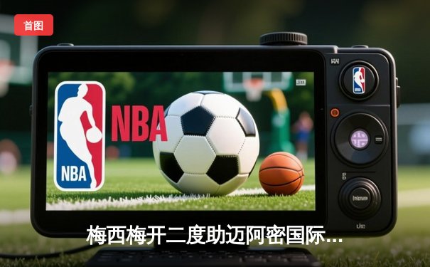 梅西梅开二度助迈阿密国际3-1逆转纳什维尔，豪取联赛五连胜