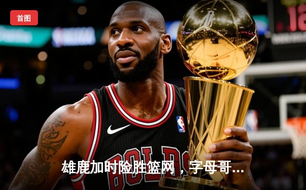 雄鹿加时险胜篮网，字母哥44分率队捍卫主场