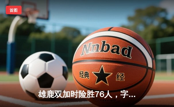 雄鹿双加时险胜76人，字母哥32+11+7率队上演惊天逆转