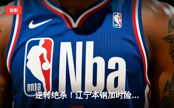 逆转绝杀！辽宁本钢加时险胜广东宏远，赵继伟37分创生涯新高